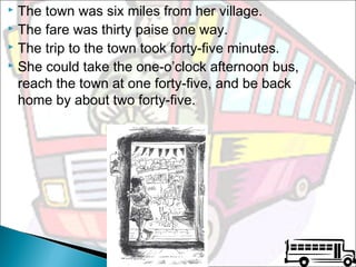The town was six miles from her village.
 The fare was thirty paise one way.
 The trip to the town took forty-five minutes.
 She could take the one-o’clock afternoon bus,
reach the town at one forty-five, and be back
home by about two forty-five.


 