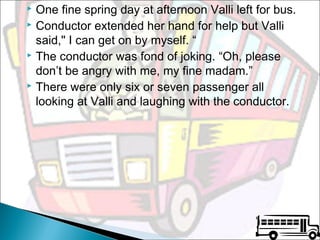 One fine spring day at afternoon Valli left for bus.
 Conductor extended her hand for help but Valli
said," I can get on by myself. “
 The conductor was fond of joking. “Oh, please
don’t be angry with me, my fine madam.”
 There were only six or seven passenger all
looking at Valli and laughing with the conductor.


 