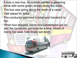It was a new bus, its outside painted a gleaming
white with some green stripes along the sides.
 The bus was going along the bank of a canal.
 Valli asked for ticket.
 The conductor punched a ticket and handed it to
her.
 When bus stopped, some new passengers got on,
and the conductor got busy for a time. Afraid of
losing her seat, Valli finally sat down.


 