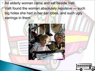 An elderly woman came and sat beside Valli.
 Valli found the woman absolutely repulsive — such
big holes she had in her ear lobes, and such ugly
earrings in them.


 