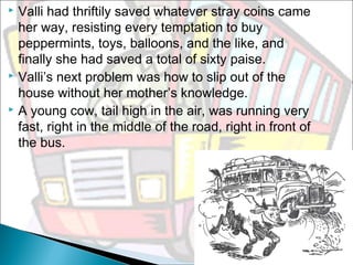 Valli had thriftily saved whatever stray coins came
her way, resisting every temptation to buy
peppermints, toys, balloons, and the like, and
finally she had saved a total of sixty paise.
 Valli’s next problem was how to slip out of the
house without her mother’s knowledge.
 A young cow, tail high in the air, was running very
fast, right in the middle of the road, right in front of
the bus.


 