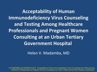 Acceptability of Human
Immunodeficiency Virus Counseling
and Testing Among Healthcare
Professionals and Pregnant Women
Consulting at an Urban Tertiary
Government Hospital
Helen V. Madamba, MD
HV MADAMBA and SR BRAVO 2012. Acceptability of Human Immunodeficiency Virus Counseling and Testing Among
Healthcare Professionals and Pregnant Women Consulting at an Urban Tertiary Government Hospital. Unpublished.
 