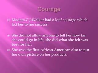 Courage Madam C.J Walker had a lot f courage which led her to her success. She did not allow anyone to tell her how far she could go in life, she did what she felt was best for her.  She was the first African American also to put her own picture on her products. 