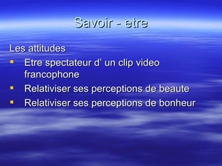 Savoir - etre Les attitudes Etre spectateur d’ un clip video francophone Relativiser ses perceptions de beaute Relativiser ses perceptions de bonheur 