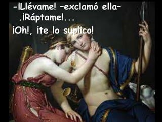-¡Llévame! –exclamó ella– 
.¡Ráptame!... 
¡Oh!, ¡te lo suplico! 
 