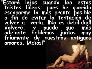 “Estaré lejos cuando lea estas 
tristes líneas; pues he querido 
escaparme lo más pronto posible 
a fin de evitar la tentación de 
volver a verla. ¡No es debilidad! 
Volveré, y puede que más 
adelante hablemos juntos muy 
fríamente de nuestros antiguos 
amores. ¡Adiós!” 
 