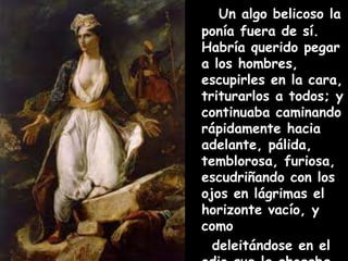Un algo belicoso la 
ponía fuera de sí. 
Habría querido pegar 
a los hombres, 
escupirles en la cara, 
triturarlos a todos; y 
continuaba caminando 
rápidamente hacia 
adelante, pálida, 
temblorosa, furiosa, 
escudriñando con los 
ojos en lágrimas el 
horizonte vacío, y 
como 
deleitándose en el 
odio que la ahogaba. 
 