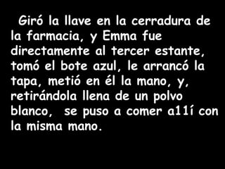 Giró la llave en la cerradura de 
la farmacia, y Emma fue 
directamente al tercer estante, 
tomó el bote azul, le arrancó la 
tapa, metió en él la mano, y, 
retirándola llena de un polvo 
blanco, se puso a comer a11í con 
la misma mano. 
 