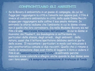 CONFRONTIAMO GLI AMBIENTISe la Bovary è ambientata in un paese di campagna, da cui lei fugge per raggiungere la città e l’amante non appena può, il film è invece al contrario ambientato in città, dalla quale Emma Recchi scappa per raggiungere sulle colline il suo amato Antonio. In entrambi le storie vediamo che l’ambiente in cui le donne vivono non è quello che loro vorrebbero. Sia nella Madame Bovary sia nel film c’è una descrizione minuziosa dell’ambiente in cui le donne si muovono; sia Flaubert, sia Guadagnino si soffermano su particolari delle stanze, degli arredi,  degli ambienti,  della natura, quasi che il lettore/spettatore debbano sentirsi parte della scena.  Il raccontare i particolari in modo così minuzioso è una caratteristica comune ai due racconti. Quello che ci rimane a livello di sensazione dopo aver finito di leggere il libro e vedere il film è un “ambientazione quasi triste” in entrambi perché mancano scene colorate e allegre: anche quando le due donne sono con i loro amori, c’è sempre una sensazione di tristezza di fondo.  
