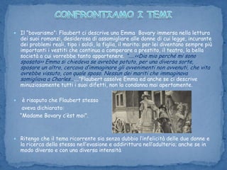 CONFRONTIAMO I TEMI Il “bovarismo”: Flaubert ci descrive una Emma  Bovary immersa nella lettura dei suoi romanzi, desiderosa di assomigliare alle donne di cui legge, incurante dei problemi reali, tipo i soldi, la figlia, il marito: per lei diventano sempre più importanti i vestiti che continua a comperare a prestito, il teatro, la bella società a cui vorrebbe tanto appartenere. “…..<<Dio mio perché mi sono sposata>> Emma si chiedeva se avrebbe potuto, per una diversa sorte, sposare un altro, cercava d’immaginare gli avvenimenti non avvenuti, che vita avrebbe vissuto, con quale sposo. Nessun dei mariti che immaginava somigliava a Charles…….”Flaubert assolve Emma ed anche se ci descrive minuziosamente tutti i suoi difetti, non la condanna mai apertamente. è risaputo che Flaubert stesso      aveva dichiarato:    “Madame Bovary c’èstmoi”. Ritengo che il tema ricorrente sia senza dubbio l’infelicità delle due donne e la ricerca della stessa nell’evasione e addirittura nell’adulterio; anche se in modo diverso e con una diversa intensità