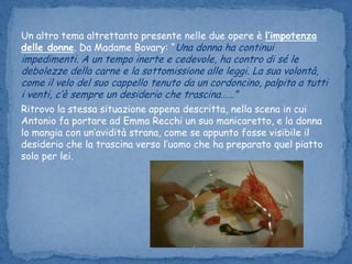 Un altro tema altrettanto presente nelle due opere è l’impotenza delle donne. Da Madame Bovary: “Una donna ha continui impedimenti. A un tempo inerte e cedevole, ha contro di sé le debolezze della carne e la sottomissione alle leggi. La sua volontà, come il velo del suo cappello tenuto da un cordoncino, palpita a tutti i venti, c’è sempre un desiderio che trascina……” Ritrovo la stessa situazione appena descritta, nella scena in cui Antonio fa portare ad Emma Recchi un suo manicaretto, e la donna lo mangia con un’avidità strana, come se appunto fosse visibile il desiderio che la trascina verso l’uomo che ha preparato quel piatto solo per lei. 