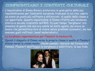 CONFRONTIAMO I CONTESTI CULTURALIL’inquietudine di Emma Bovary scaturisce in gran parte dalla sua insoddisfazione per l’ambiente borghese francese in cui vive: aspira ad avere un gusto più raffinato e sofisticato  di quello della classe a cui appartiene. Questa inquietudine di Emma riflette una tendenza storica e sociale crescente nell’800. In quel tempo “borghesia” era sinonimo di gente che non era nobile né molto agiata, ma aveva un lavoro che permetteva loro di vivere senza problemi economici, ma non avevano gusti raffinati, bensì materialistici. La borghesia rappresentava per Flaubert la mediocrità. Quindi il disgusto di Emma verso la propria classe è quello di Flaubert stesso verso la classe media. Anche usando i discorsi del farmacista Homais, Flaubert sbeffeggia la borghesia e addirittura  la sua fede. 