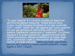 “Io sono l’amore” è il ritratto freddo ed impietoso dell’alta borghesia lombarda.  Emma Recchi deve vivere  in una famiglia borghese di cui non condivide tutti  i valori, tanto che, non appena può vivere qualche ora con una persona di estrazione molto più umile, sembra finalmente cominciare a “respirare”. Un chiaro esempio è la scena quando lei, appena arrivata sulle colline sanremesi, annusa avidamente le foglie degli ulivi,  accarezza i rami e, noncurante del prezioso vestito, si siede sull’erba. Nella sua bella casa Emma non era mai riuscita a vivere autenticamente, troppo legata a tutti i vincoli.