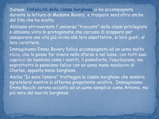 Dunque, l’infelicità della classe borghese ci ha accompagnato durante la lettura di Madame Bovary, e traspare senz’altro anche dal film che ho scelto. Abbiamo attraversato l’ universo “truccato” delle classi privilegiate e abbiamo visto le protagoniste che cercano di scappare per assaporare una vita più vicina alle loro aspettative, ai loro gusti, al loro carattere. Immaginiamo Emma Bovary felice accompagnata ad un uomo molto ricco, che la possa far vivere nello sfarzo e nel lusso, con tutti suoi capricci da bambina come i vestiti, il pianoforte, l’equitazione, ma soprattutto la pensiamo felice con un uomo meno mediocre di Charles, appunto meno borghese.Anche “Io sono l’amore” tratteggia la classe borghese che sembra          sgretolarsi mentre si afferma prepotente un’altra.  Immaginiamo Emma Recchi serena accanto ad un uomo semplice come Antonio, ma più vero del marito borghese.