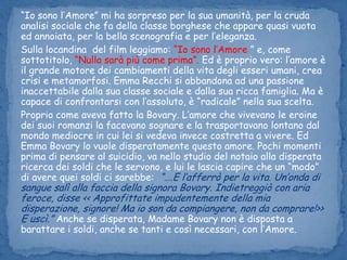“Io sono l’Amore” mi ha sorpreso per la sua umanità, per la cruda analisi sociale che fa della classe borghese che appare quasi vuota ed annoiata, per la bella scenografia e per l’eleganza.Sulla locandina  del film leggiamo: “Io sono l’Amore ” e, come sottotitolo, “Nulla sarà più come prima”. Ed è proprio vero: l’amore è il grande motore dei cambiamenti della vita degli esseri umani, crea crisi e metamorfosi. Emma Recchi si abbandona ad una passione inaccettabile dalla sua classe sociale e dalla sua ricca famiglia. Ma è capace di confrontarsi con l’assoluto, è “radicale” nella sua scelta.Proprio come aveva fatto la Bovary. L’amore che vivevano le eroine dei suoi romanzi la facevano sognare e la trasportavano lontano dal mondo mediocre in cui lei si vedeva invece costretta a vivere. Ed Emma Bovary lo vuole disperatamente questo amore. Pochi momenti prima di pensare al suicidio, va nello studio del notaio alla disperata ricerca dei soldi che le servono, e lui le lascia capire che un “modo” di avere quei soldi ci sarebbe:  “….E l’afferrò per la vita. Un’onda di sangue salì alla faccia della signora Bovary. Indietreggiò con aria feroce, disse << Approfittate impudentemente della mia disperazione, signore! Ma io son da compiangere, non da comprare!>> E uscì.”Anche se disperata, Madame Bovary non è disposta a barattare i soldi, anche se tanti e così necessari, con l’Amore. 