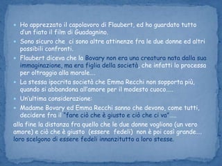 Ho apprezzato il capolavoro di Flaubert, ed ho guardato tutto d’un fiato il film di Guadagnino.Sono sicuro che  ci sono altre attinenze fra le due donne ed altri possibili confronti.Flaubert diceva che la Bovary non era una creatura nata dalla sua immaginazione, ma era figlia della società, che infatti lo processa per oltraggio alla morale….La stessa ipocrita società che Emma Recchi non sopporta più, quando si abbandona all’amore per il modesto cuoco…..Un’ultima considerazione: Madame Bovary ed Emma Recchi sanno che devono, come tutti, decidere fra il “fare ciò che è giusto e ciò che ci va”…..alla fine la distanza fra quello che le due donne vogliono (un vero          amore) e ciò che è giusto  (essere fedeli)  non è poi così grande…. loro scelgono di essere fedeli innanzitutto a loro stesse.