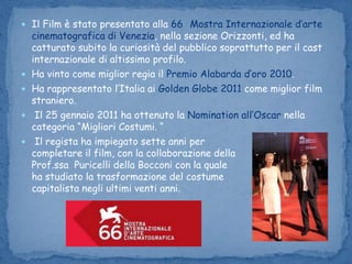 Il Film è stato presentato alla 66° Mostra Internazionale d’arte cinematografica di Venezia, nella sezione Orizzonti, ed ha catturato subito la curiosità del pubblico soprattutto per il cast internazionale di altissimo profilo. Ha vinto come miglior regia il Premio Alabarda d’oro 2010.Ha rappresentato l’Italia ai Golden Globe 2011 come miglior film straniero. Il 25 gennaio 2011 ha ottenuto la Nomination all’Oscar nella categoria “Migliori Costumi. “ Il regista ha impiegato sette anni per                                                  completare il film, con la collaborazione della                                    Prof.ssa  Puricelli della Bocconi con la quale                                                     ha studiato la trasformazione del costume                                          capitalista negli ultimi venti anni.