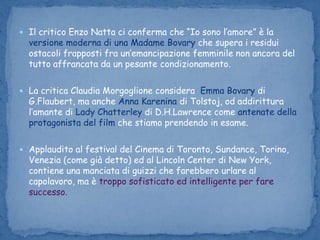 Il critico Enzo Natta ci conferma che “Io sono l’amore” è la versione moderna di una Madame Bovary che supera i residui ostacoli frapposti fra un’emancipazione femminile non ancora del tutto affrancata da un pesante condizionamento.La critica Claudia Morgoglione considera  Emma Bovary di G.Flaubert, ma anche Anna Karenina di Tolstoj, od addirittura l’amante di Lady Chatterleydi D.H.Lawrence come antenate della protagonista del film che stiamo prendendo in esame.Applaudito al festival del Cinema di Toronto, Sundance, Torino, Venezia (come già detto) ed al Lincoln Center di New York, contiene una manciata di guizzi che farebbero urlare al capolavoro, ma è troppo sofisticato ed intelligente per fare successo.