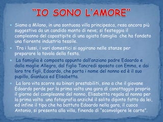 “IO SONO L’AMORE”Siamo a Milano, in una sontuosa villa principesca, resa ancora più suggestiva da un candido manto di neve; si festeggia il compleanno del capostipite di una agiata famiglia  che ha fondato una fiorente industria tessile.Tra i lussi, i vari domestici si aggirano nelle stanze per  preparare la tavola della festa.La famiglia è composta appunto dall’anziano padre Edoardo e dalla moglie Allegra, dal figlio Tancredi sposato con Emma, e dai loro tre figli, Edoardo, che porta i nome del nonno ed è il suo pupillo, Gianluca ed Elisabetta. La loro vita scorre su binari prestabiliti, sino a che il giovane Edoardo perde per la prima volta una gara di canottaggio proprio il giorno del compleanno del nonno, Elisabetta regala al nonno per la prima volta  una fotografia anziché il solito dipinto fatto da lei, ed infine il tipo che ha battuto Edoardo nella gara, il cuoco Antonio, si presenta alla villa, finendo di “sconvolgere le carte”. 