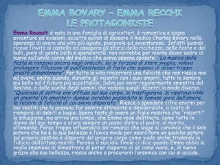 EMMA BOVARY – EMMA RECCHILE PROTAGONISTEEmma Rouaultè nata in una famiglia di agricoltori, è romantica e sogna avventure ed evasioni, accetta quindi di sposare il medico Charles Bovary nella speranza di avere una vita più agiata, piacevole ed avventurosa.  Infatti quando riceve l’invito al castello ed assapora gli sfarzi della ricchezza, delle feste e dei balli, pieni di gente bella e spensierata non vorrebbe per niente dover salire di nuovo sull’umile carro del medico che aveva appena sposato: “La musica della festa le ronzava ancora negli orecchi, lei si forzava di stare sveglia, voleva prolungare l’illusione di quell’esistenza di fasto che sapeva di dover troppo presto abbandonare”. Per tutta la vita rincorrerà una felicità che non riesce mai ad avere, anche quando, durante gli incontri con i suoi amanti, tutto le sembra più bello ed il futuro più accettabile. Salvo poi venir regolarmente smentita dal destino, o dalle scelte degli uomini che vedono quegli incontri in modo diverso. “Qualcosa di sottile era diffuso sul suo corpo, la trasfigurava. Si ripeteva:<<Ho un amante! Un amante!>> dunque avrebbe posseduto le famose gioie dell’amore, la febbre di felicità di cui aveva disperato.” Riesce a spendere cifre enormi per bei vestiti che la possano far sentire attraentee desiderabile, a costo di riempirsi di debiti e bugie. Spera tanto di avere un figlio maschio che “riscatti” la situazione, ma arriva una bimba, che Emma vede destinata, come tutte le donne del suo tempo a stare sempre un passo dietro al padre, al marito, all’amante. Forse troppo influenzata dai romanzi che legge si convince che il solo potere che ha è la sua bellezza e l’unico modo per esercitare un qualche potere sul proprio destino è disporre del proprio corpo come vuole anche tradendo la fiducia dell’ottuso marito. Persino il suicidio finale ci dice quanto Emma abbia la voglia smaniosa di dimostrare di poter disporre di sé come vuole, e, di nuovo grazie alla sua bellezza, riesce anche a procurarsi l’arsenico con cui si uccide.