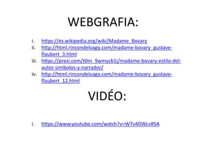 WEBGRAFIA:
VIDÉO:
i. https://es.wikipedia.org/wiki/Madame_Bovary
ii. http://html.rincondelvago.com/madame-bovary_gustave-
flaubert_3.html
iii. https://prezi.com/t0m_9wmycb1j/madame-bovary-estilo-del-
autor-simbolos-y-narrador/
iv. http://html.rincondelvago.com/madame-bovary_gustave-
flaubert_12.html
i. https://www.youtube.com/watch?v=W7v4DWcvRSA
 