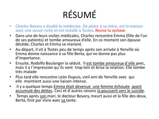 RÉSUMÉ
• Charles Bovary a étudié la médecine. De plaire à sa mère, est la maison
avec une veuve riche et est installé à Tostes. Revise la syntaxe
• Dans une de leurs visites médicales, Charles rencontre Emma (fille de l’un
de ses patients) et tombe amoureux d’elle. En ce moment son épouse
décède, Charles et Emma se marient.
• Au départ, Il vit à Tostes peu de temps après son arrivée à Yonville où
Emma donne naissance à sa fille Berta, qui ne donne pas plus
d’importance.
• Ensuite, Rodolfo Boulanger la séduit. Il est tombe amoureux d´elle avec,
mais il a l´impression qu´ils vont trop loin et brise la relation. Elle tombe
très malade
• Plus tard elle rencontre León Dupuis, vieil ami de Yonville avec qui
elle maintient aussi une liaison intense.
• Il y a quelque temps Emma était devenue une femme échouée ayant
accumulé des dettes. Ceci et d´autres raisons la poussent vers le suicide.
• Temps après son mari, le docteur Bovary, meurt aussi et la fille des deux,
Berta, finit par vivre avec sa tante.
 