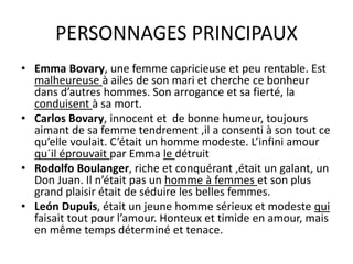 PERSONNAGES PRINCIPAUX
• Emma Bovary, une femme capricieuse et peu rentable. Est
malheureuse à ailes de son mari et cherche ce bonheur
dans d’autres hommes. Son arrogance et sa fierté, la
conduisent à sa mort.
• Carlos Bovary, innocent et de bonne humeur, toujours
aimant de sa femme tendrement ,il a consenti à son tout ce
qu’elle voulait. C’était un homme modeste. L’infini amour
qu´il éprouvait par Emma le détruit
• Rodolfo Boulanger, riche et conquérant ,était un galant, un
Don Juan. Il n’était pas un homme à femmes et son plus
grand plaisir était de séduire les belles femmes.
• León Dupuis, était un jeune homme sérieux et modeste qui
faisait tout pour l’amour. Honteux et timide en amour, mais
en même temps déterminé et tenace.
 