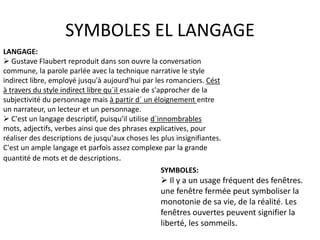 SYMBOLES EL LANGAGE
LANGAGE:
 Gustave Flaubert reproduit dans son ouvre la conversation
commune, la parole parlée avec la technique narrative le style
indirect libre, employé jusqu'à aujourd'hui par les romanciers. Cést
à travers du style indirect libre qu´il essaie de s'approcher de la
subjectivité du personnage mais à partir d´ un éloignement entre
un narrateur, un lecteur et un personnage.
 C'est un langage descriptif, puisqu'il utilise d´innombrables
mots, adjectifs, verbes ainsi que des phrases explicatives, pour
réaliser des descriptions de jusqu'aux choses les plus insignifiantes.
C'est un ample langage et parfois assez complexe par la grande
quantité de mots et de descriptions.
SYMBOLES:
 Il y a un usage fréquent des fenêtres.
une fenêtre fermée peut symboliser la
monotonie de sa vie, de la réalité. Les
fenêtres ouvertes peuvent signifier la
liberté, les sommeils.
 