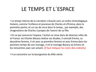 LE TEMPS ET L´ESPACE
• En ce qui concerne l'espace, l'action se situe dans de diverses villes de
la France: où Charles Bovary réalise ses études, il connaît Emma, sa
deuxième femme, il vit avec sa première femme et avec Emma dans les
premiers temps de son mariage, il vit le mariage Bovary où Emma vit
les rencontres avec son amant. (Il faut indiquer les noms des endroits)
• Il se concentre sur la bourgeoisie du XIXe siècle.
• Le temps interne de la narration s'écoule sans un ordre chronologique
linéaire, comme l'enfance et jeunesse de Charles et d'Emma, dans la
première partie; et un cas de recul dans le temps , par exemple, des
imaginations de Charles à propos de l'avenir de sa fille.
 