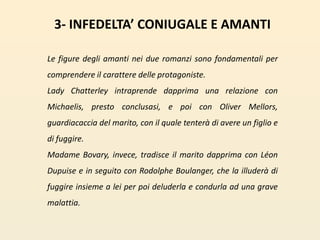 3- INFEDELTA’ CONIUGALE E AMANTILe figure degli amanti nei due romanzi sono fondamentali per comprendere il carattere delle protagoniste. Lady Chatterley intraprende dapprima una relazione con Michaelis, presto conclusasi, e poi con Oliver Mellors, guardiacaccia del marito, con il quale tenterà di avere un figlio e di fuggire. Madame Bovary, invece, tradisce il marito dapprima con LéonDupuise e in seguito con RodolpheBoulanger, che la illuderà di fuggire insieme a lei per poi deluderla e condurla ad una grave malattia. 