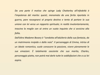 Da una parte il motivo che spinge Lady Chatterley all'infedeltà è l'impotenza del marito: questi, menomato da una ferita riportata in guerra, pare rassegnarsi al proprio destino e tenta di portare la sua unione con lei verso un rapporto spirituale; in realtà involontariamente, trascina la moglie con sè entro un vuoto inquieto che si avvicina alla follia.Dall’altra Madame Bovary è “condotta all’adulterio dalla sua fantasia, da un matrimonio insipido e dalla noia”. Il personaggio di Emma, intriso di un ideale romantico, vuole conoscere la passione, vivere pienamente le sue emozioni. È totalmente cosciente che suo marito, Charles, personaggio piatto, non potrà mai darle tutte le soddisfazioni che a cui lei aspira.