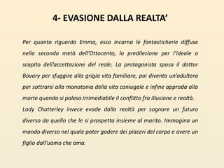 4- EVASIONE DALLA REALTA’ Per quanto riguarda Emma, essa incarna le fantasticherie diffuse nella seconda metà dell’Ottocento, la predilezione per l’ideale a scapito dell’accettazione del reale. La protagonista sposa il dottor Bovary per sfuggire alla grigia vita familiare, poi diventa un’adultera per sottrarsi alla monotonia della vita coniugale e infine approda alla morte quando si palesa irrimediabile il conflitto fra illusione e realtà. Lady Chatterley invece evade dalla realtà per sognare un futuro diverso da quello che le si prospetta insieme al marito. Immagina un mondo diverso nel quale poter godere dei piaceri del corpo e avere un figlio dall’uomo che ama.  