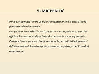 5- MATERNITA’Per le protagoniste l’avere un figlio non rappresenterà lo stesso snodo fondamentale nella vicenda. La signora Bovary infatti lo vivrà quasi come un impedimento tanto da affidare il nuovo nato ad una balia che raramente andrà a fare visita. Costance,invece, vede nel diventare madre la possibilità di allontanarsi definitivamente dal marito e poter coronare i propri sogni, realizzandosi come donna. 