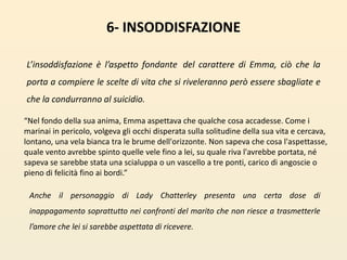 6- INSODDISFAZIONEL’insoddisfazione è l’aspetto fondante del carattere di Emma, ciò che la porta a compiere le scelte di vita che si riveleranno però essere sbagliate e che la condurranno al suicidio. “Nel fondo della sua anima, Emma aspettava che qualche cosa accadesse. Come i marinai in pericolo, volgeva gli occhi disperata sulla solitudine della sua vita e cercava, lontano, una vela bianca tra le brume dell'orizzonte. Non sapeva che cosa l'aspettasse, quale vento avrebbe spinto quelle vele fino a lei, su quale riva l'avrebbe portata, né sapeva se sarebbe stata una scialuppa o un vascello a tre ponti, carico di angoscie o pieno di felicità fino ai bordi.”Anche il personaggio di Lady Chatterley presenta una certa dose di inappagamento soprattutto nei confronti del marito che non riesce a trasmetterle l’amore che lei si sarebbe aspettata di ricevere. 