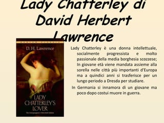 Lady Chatterley diDavid Herbert LawrenceLady Chatterley è una donna intellettuale, socialmente progressista e molto passionale della media borghesia scozzese; In giovane età viene mandata assieme alla sorella nelle città più importanti d'Europa ma a quindici anni si trasferisce per un lungo periodo a Dresda per studiare. In Germania si innamora di un giovane ma poco dopo costui muore in guerra. 