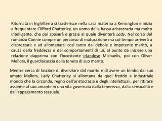 Ritornata in Inghilterra si trasferisce nella casa materna a Kensington e inizia a frequentare Clifford Chatterley, un uomo della bassa aristocrazia ma molto intelligente, che poi sposerà e grazie al quale diventerà Lady. Nel corso del romanzo Connie compie un percorso di maturazione ma col tempo arriverà a disprezzare e ad allontanarsi così tanto dal debole e impotente marito, a causa della freddezza e dei comportamenti di lui, al punto da iniziare una relazione dapprima con l'incostante irlandeseMichaelis, poi con Oliver Mellors, il guardiacaccia della tenuta di suo marito. Mentre cerca di lasciare di divorziare dal marito e di avere un bimbo dal suo amato Mellors, Lady Chatterley si allontana da quel freddo e industriale mondo che la circonda, regno dell'aristocrazia e degli intellettuali, per ritirarsi assieme al suo amante in una vita governata dalla tenerezza, dalla sensualità e dall'appagamento sessuale. 