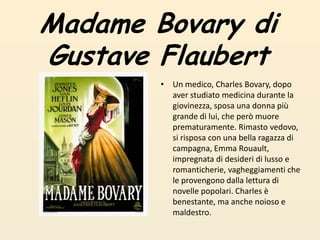 Madame Bovary diGustave FlaubertUn medico, Charles Bovary, dopo aver studiato medicina durante la giovinezza, sposa una donna più grande di lui, che però muore prematuramente. Rimasto vedovo, si risposa con una bella ragazza di campagna, Emma Rouault, impregnata di desideri di lusso e romanticherie, vagheggiamenti che le provengono dalla lettura di novelle popolari. Charles è benestante, ma anche noioso e maldestro. 