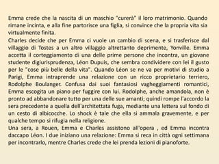 Emma crede che la nascita di un maschio "curerà" il loro matrimonio. Quando rimane incinta, e alla fine partorisce una figlia, si convince che la propria vita sia virtualmente finita.Charles decide che per Emma ci vuole un cambio di scena, e si trasferisce dal villaggio di Tostes a un altro villaggio altrettanto deprimente, Yonville. Emma accetta il corteggiamento di una delle prime persone che incontra, un giovane studente digiurisprudenza, Léon Dupuis, che sembra condividere con lei il gusto per le "cose più belle della vita". Quando Léon se ne va per motivi di studio a Parigi, Emma intraprende una relazione con un ricco proprietario terriero, RodolpheBoulanger. Confusa dai suoi fantasiosi vagheggiamenti romantici, Emma escogita un piano per fuggire con lui. Rodolphe, anche amandola, non è pronto ad abbandonare tutto per una delle sue amanti; quindi rompe l'accordo la sera precedente a quella dell'architettata fuga, mediante una lettera sul fondo di un cesto di albicocche. Lo shock è tale che ella si ammala gravemente, e per qualche tempo si rifugia nella religione.Una sera, a Rouen, Emma e Charles assistono all'opera, ed Emma incontra daccapo Léon. I due iniziano una relazione: Emma si reca in città ogni settimana per incontrarlo, mentre Charles crede che lei prenda lezioni di pianoforte. 