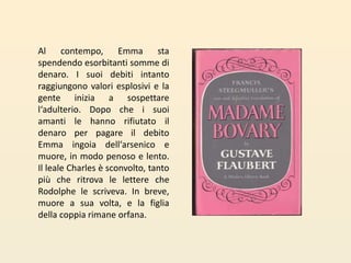 Al contempo, Emma sta spendendo esorbitanti somme di denaro. I suoi debiti intanto raggiungono valori esplosivi e la gente inizia a sospettare l‘adulterio. Dopo che i suoi amanti le hanno rifiutato il denaro per pagare il debito Emma ingoia dell‘arsenico e muore, in modo penoso e lento. Il leale Charles è sconvolto, tanto più che ritrova le lettere che Rodolphe le scriveva. In breve, muore a sua volta, e la figlia della coppia rimane orfana.