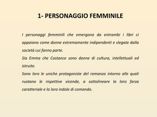 1- PERSONAGGIO FEMMINILEI personaggi femminili che emergono da entrambi i libri ci appaiono come donne estremamente indipendenti e slegate dalla società cui fanno parte. Sia Emma che Costance sono donne di cultura, intellettuali ed istruite. Sono loro le uniche protagoniste del romanzo intorno alle quali ruotano le rispettive vicende, a sottolineare la loro forza caratteriale e la loro indole di comando.