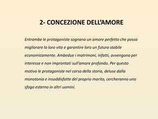 2- CONCEZIONE DELL’AMOREEntrambe le protagoniste sognano un amore perfetto che possa migliorare la loro vita e garantire loro un futuro stabile economicamente. Ambedue i matrimoni, infatti, avvengono per interesse e non improntati sull’amore profondo. Per questo motivo le protagoniste nel corso della storia, deluse dalla monotonia e insoddisfatte del proprio marito, cercheranno uno sfogo esterno in altri uomini.  