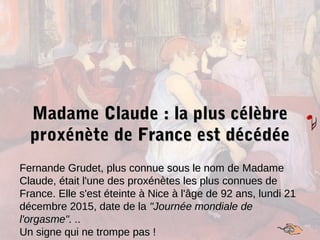 Madame Claude : la plus célèbreMadame Claude : la plus célèbre
proxénète de France est décédéeproxénète de France est décédée
Fernande Grudet, plus connue sous le nom de MadameFernande Grudet, plus connue sous le nom de Madame
Claude, était l'une des proxénètes les plus connues deClaude, était l'une des proxénètes les plus connues de
France. Elle s'est éteinte à Nice à l'âge de 92 ans, lundi 21France. Elle s'est éteinte à Nice à l'âge de 92 ans, lundi 21
décembre 2015, date de ladécembre 2015, date de la "Journée mondiale de"Journée mondiale de
l'orgasme". ..l'orgasme". ..
Un signe qui ne trompe pas !Un signe qui ne trompe pas !
 