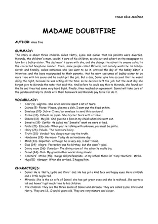 PABLO DÍAZ JIMÉNEZ
MADAME DOUBTFIRE
AUTHOR: Anne Fine
SUMMARY:
The story is about three children called Natty, Lydia and Daniel that his parents were divorced.
Miranda, the children´s mum, couldn´t care of his children, so she put and advert on the newspaper to
look for a babby-sister. The dad wasn´t agree with she, and she change the advert to anyone called to
the corrected telephone number. Them, some people called Miranda, but nobody wants be his babby-
sister; and finnally, called somenone who yes want to be it. Arrived the day of the babby-sister´s
interview, and the boys recognaised to their parents, that he worn costumes of babby-sister to be
more time with his soons and he could get the job. But a day, Daniel give him account that he wasnt
doing the right, because he was acting all the time; so he decided left the job; but the next day she
forgot give to Miranda the note that said this. And before he could say this to Miranda, she found out
the lie and they had some very hard fight. Finally, they reached an agreement: Daniel will take care of
the garden and help to childs with their homework and Miranda pay to he for do it.
VOCABULARY:
• Tear (9)- Lágrima- She cried and she spent a lot of tears.
• Dishes (9)- Platos- Please, give me a dish, I want put the food on him.
• Envelope (10)- Sobre- I need an envelope to send this postcard.
• Tissue (12)- Pañuelo de papel- She dry her tears with a tissue.
• Cheeks (18)- Mejilla- She give me a kiss on my cheek when she went out.
• Sweetie (19)- Cariño- He called me "Sweetie" went we were at bed.
• Polite (21)- Educado- When you´re talking with unknown, you must be polite.
• Hairy (24)- Peludo- The bears are hairy.
• Truth (25)- Verdad- You always must say the truth.
• Handsome (28)- Hermoso- Today do an handsome day.
• Mind (33)- Importar- Although he is very sily, I don´t mind.
• Glad (34)- Alegre- Yesterday was his birthay, but she wasn´t glad.
• Dining room (36)- Comedor- The dining room of the school is really big.
• Shawl (44)- Chal- My grandmother works doing shawls.
• Teachers´ strike (45)- Huelga del profesorado- In my school there isn´t any teachers´ strike.
• Hug (51)- Abrazar- When she arrived, I hugged him.
CHARACTERES:
• Daniel: He is Natty, Lydia and Chris´ dad. He has got a kind face and happy eyes. He is childish
and a little neglected.
• Miranda: She is the ex wife of Daniel, she has got green eyes and she is redhead. She works a
lot and haven´t got much time to his children.
• The children: They are the three soons of Daniel and Miranda. They are called Lydia, Chris and
Natty. They are 12, 10 and 6 years old. They are very mature and clever.
 
