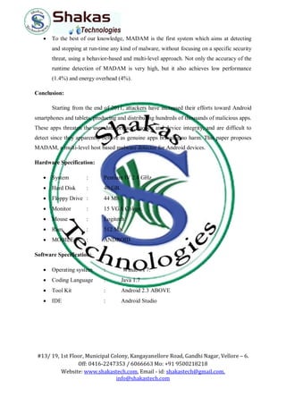 #13/ 19, 1st Floor, Municipal Colony, Kangayanellore Road, Gandhi Nagar, Vellore – 6.
Off: 0416-2247353 / 6066663 Mo: +91 9500218218
Website: www.shakastech.com, Email - id: shakastech@gmail.com,
info@shakastech.com
 To the best of our knowledge, MADAM is the first system which aims at detecting
and stopping at run-time any kind of malware, without focusing on a specific security
threat, using a behavior-based and multi-level approach. Not only the accuracy of the
runtime detection of MADAM is very high, but it also achieves low performance
(1.4%) and energy overhead (4%).
Conclusion:
Starting from the end of 2011, attackers have increased their efforts toward Android
smartphones and tablets, producing and distributing hundreds of thousands of malicious apps.
These apps threaten the user data privacy, money and device integrity, and are difficult to
detect since they apparently behave as genuine apps bringing no harm. This paper proposes
MADAM, a multi-level host based malware detector for Android devices.
Hardware Specification:
 System : Pentium IV 2.4 GHz.
 Hard Disk : 40 GB.
 Floppy Drive : 44 Mb.
 Monitor : 15 VGA Colour.
 Mouse : Logitech
 Ram : 512 Mb.
 MOBILE : ANDROID
Software Specification:
 Operating system : Windows 7.
 Coding Language : Java 1.7
 Tool Kit : Android 2.3 ABOVE
 IDE : Android Studio
 