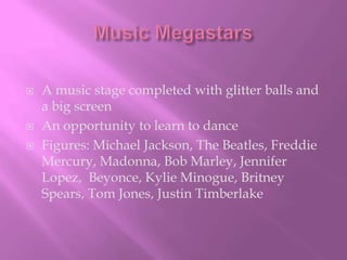 Music MegastarsA music stage completed with glitter balls and a big screenAn opportunity to learn to danceFigures: Michael Jackson, The Beatles, Freddie Mercury, Madonna, Bob Marley, Jennifer Lopez,  Beyonce, Kylie Minogue, Britney Spears, Tom Jones, Justin Timberlake