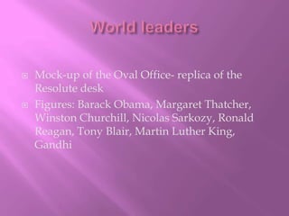 World leadersMock-up of the Oval Office- replica of the Resolute deskFigures: Barack Obama, Margaret Thatcher, Winston Churchill, Nicolas Sarkozy, Ronald Reagan, Tony Blair, Martin Luther King, Gandhi