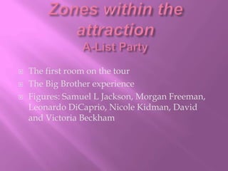 Zones within the attractionA-List PartyThe first room on the tourThe Big Brother experienceFigures: Samuel L Jackson, Morgan Freeman, Leonardo DiCaprio, Nicole Kidman, David and Victoria Beckham
