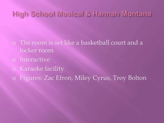 High School Musical & Hannah MontanaThe room is set like a basketball court and a locker roomInteractiveKaraoke facilityFigures: Zac Efron, Miley Cyrus, Troy Bolton