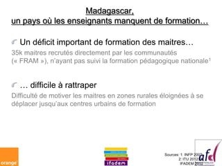 Madagascar,
un pays où les enseignants manquent de formation…

  Un déficit important de formation des maitres…
35k maitres recrutés directement par les communautés
(« FRAM »), n’ayant pas suivi la formation pédagogique nationale1


  … difficile à rattraper
Difficulté de motiver les maitres en zones rurales éloignées à se
déplacer jusqu’aux centres urbains de formation




                                                   Sources: 1: INFP 2007;
                                                          2: ITU 2012; 3:
                                                            IFADEM 2012
 
