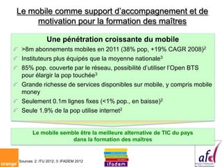 Le mobile comme support d’accompagnement et de
     motivation pour la formation des maîtres

               Une pénétration croissante du mobile
 >8m abonnements mobiles en 2011 (38% pop, +19% CAGR 2008)2
 Instituteurs plus équipés que la moyenne nationale3
 85% pop. couverte par le réseau, possibilité d’utiliser l’Open BTS
 pour élargir la pop touchée3
 Grande richesse de services disponibles sur mobile, y compris mobile
 money
 Seulement 0.1m lignes fixes (<1% pop., en baisse)2
 Seule 1.9% de la pop utilise internet2


       Le mobile semble être la meilleure alternative de TIC du pays
                     dans la formation des maîtres


Sources: 2: ITU 2012; 3: IFADEM 2012
 